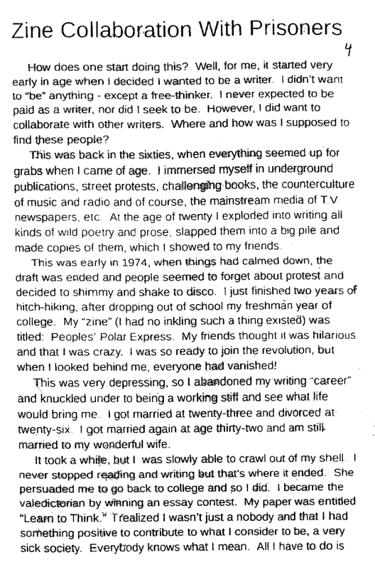 Zine Collaboration With Prisoners  ’t  How does one start doing this? Well, for me, it started very early in age when | decided | wanted to be a writer. | didn’t want to “be” anything - except a free-thinker. | never expected to be paid as a writer, nor did | seek to be. However, | did want to collaborate with other writers. Where and how was | supposed to find these people?  This was back in the sixties, when everything seemed up for grabs when | came of age. | immersed myseff in underground publications, street protests, challenging books, the counterculture of music and radio and of course, the mainstream media of TV newspapers. elc. Al the age of twenty | exploded into writing ali kinds of wild poetry and prose. slapped them into @ big pile and made copies of them, which | showed to my friends  This was early in 1974, when things had calmed down, the draft was ended and people seemed to forget about protest and decided to shimmy and shake to disco. | just finished wo years of hitch-hiking, after dropping out of school my freshman year of college. My “zine” (I had no inkling such a thing existed) was titled: Peoples’ Polar Express. My friends thought it was hilarious and that | was crazy. | was so ready to join the revolution, but when 1 looked behind me, everyone had vanished!  This was very depressing, so | abandoned my writing “career” and knuckled under to being a working stiff and see what life would bring me. | got married at twenty-three and divorced at twenty-six. | got married again at age thirty-two and am still married to my wenderful wife  It took a whife, but | was slowly able to crawl out of my shell. | never stopped reading and writing but that’s where it ended. She persuaded me to go back to college and so | did. | became the valedictorian by wiRning an essay contest. My paper was entided “Learn to Think." Trealized | wasn’t just a nobody and that | had sorething positive to contribute to what | consider to be, a very sick society. Everybady knows what | mean. All have to do is 